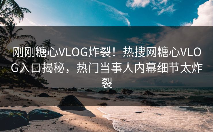 刚刚糖心VLOG炸裂！热搜网糖心VLOG入口揭秘，热门当事人内幕细节太炸裂