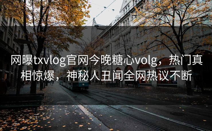 网曝txvlog官网今晚糖心volg，热门真相惊爆，神秘人丑闻全网热议不断