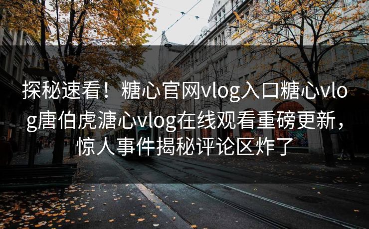 探秘速看！糖心官网vlog入口糖心vlog唐伯虎溏心vlog在线观看重磅更新，惊人事件揭秘评论区炸了