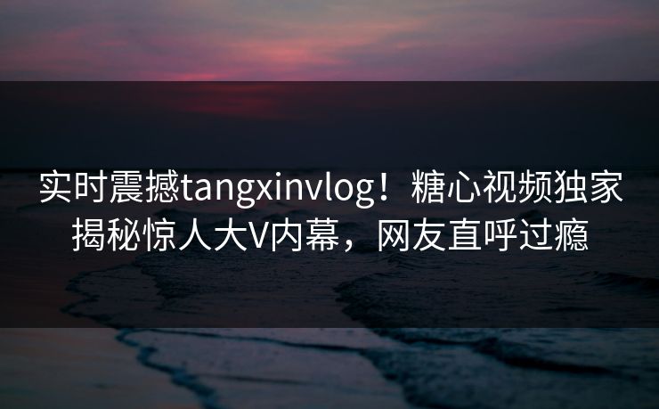 实时震撼tangxinvlog！糖心视频独家揭秘惊人大V内幕，网友直呼过瘾