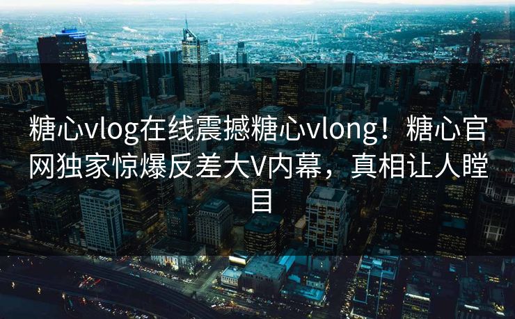 糖心vlog在线震撼糖心vlong！糖心官网独家惊爆反差大V内幕，真相让人瞠目