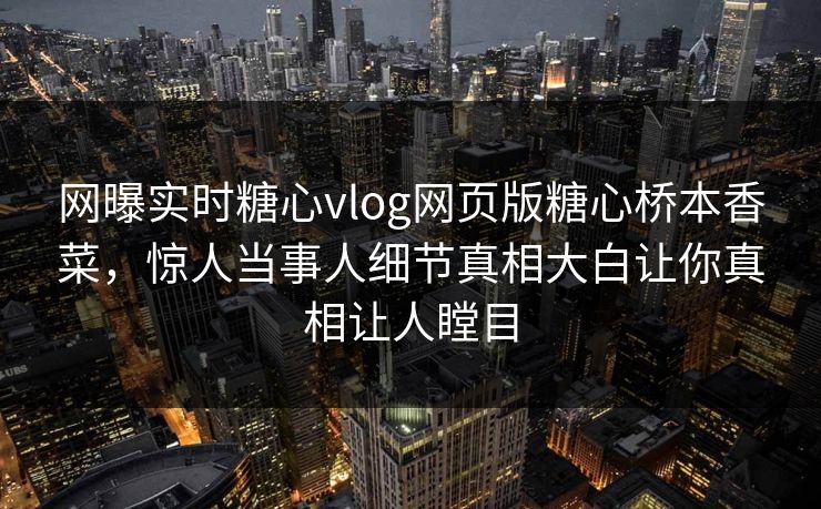 网曝实时糖心vlog网页版糖心桥本香菜，惊人当事人细节真相大白让你真相让人瞠目