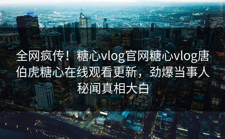 全网疯传！糖心vlog官网糖心vlog唐伯虎糖心在线观看更新，劲爆当事人秘闻真相大白