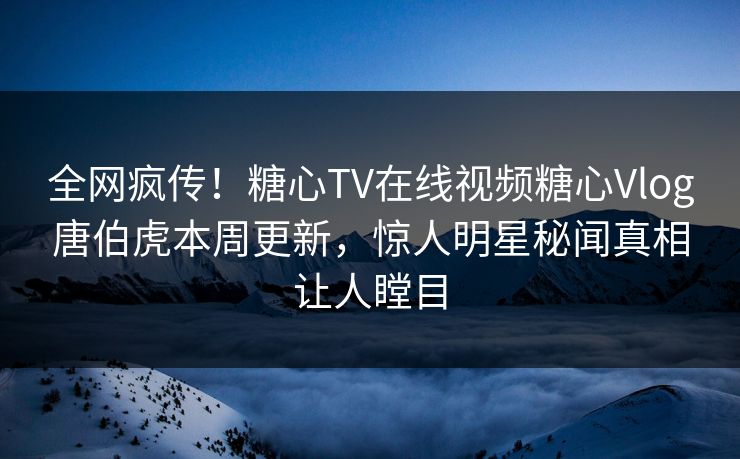 全网疯传！糖心TV在线视频糖心Vlog唐伯虎本周更新，惊人明星秘闻真相让人瞠目