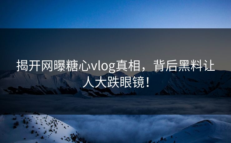 揭开网曝糖心vlog真相，背后黑料让人大跌眼镜！