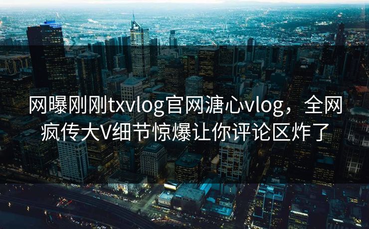 网曝刚刚txvlog官网溏心vlog，全网疯传大V细节惊爆让你评论区炸了