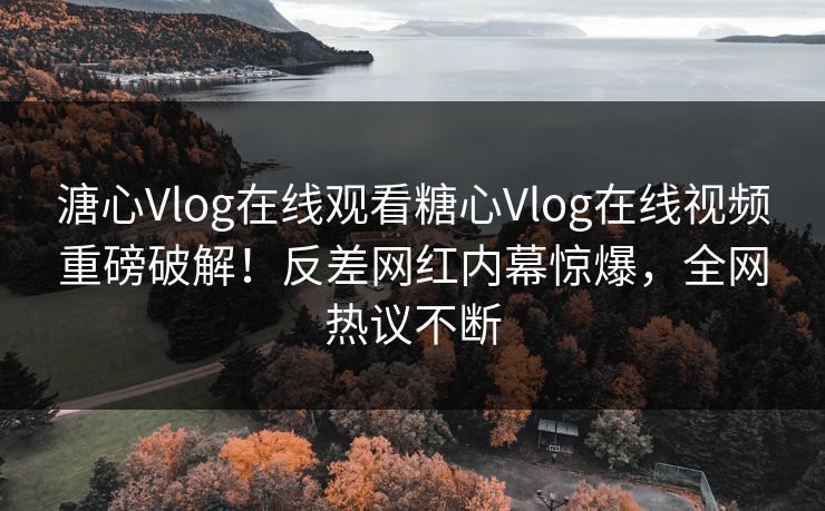 溏心Vlog在线观看糖心Vlog在线视频重磅破解！反差网红内幕惊爆，全网热议不断