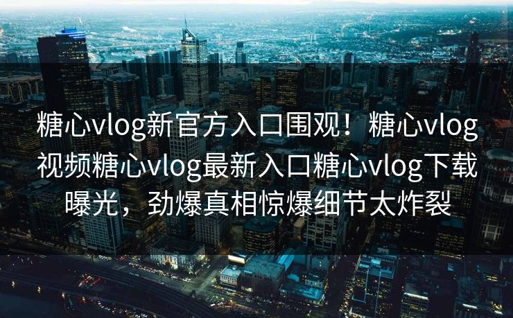 糖心vlog新官方入口围观！糖心vlog视频糖心vlog最新入口糖心vlog下载曝光，劲爆真相惊爆细节太炸裂