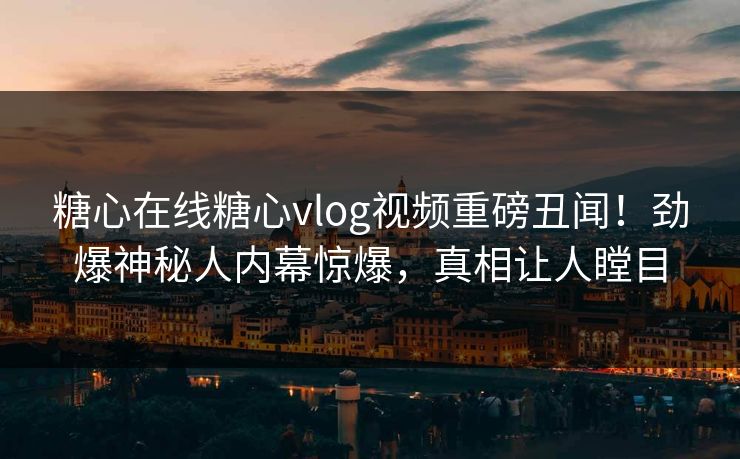 糖心在线糖心vlog视频重磅丑闻！劲爆神秘人内幕惊爆，真相让人瞠目