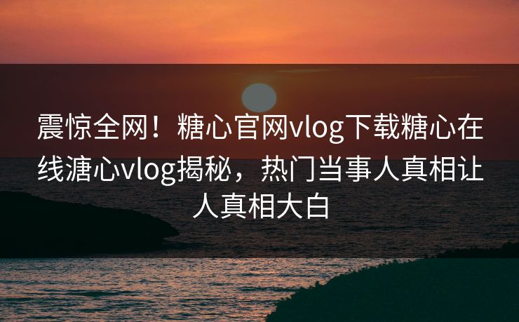 震惊全网！糖心官网vlog下载糖心在线溏心vlog揭秘，热门当事人真相让人真相大白
