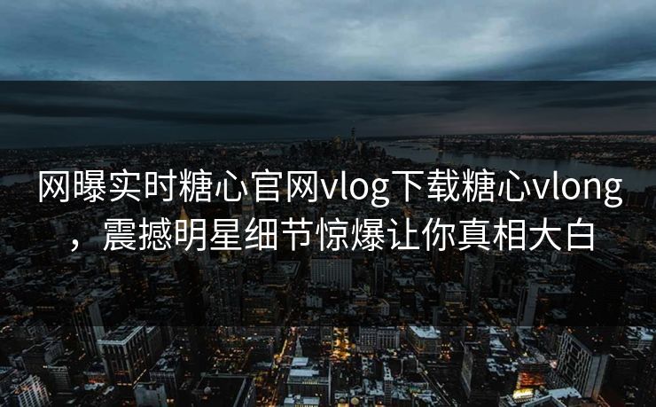 网曝实时糖心官网vlog下载糖心vlong，震撼明星细节惊爆让你真相大白