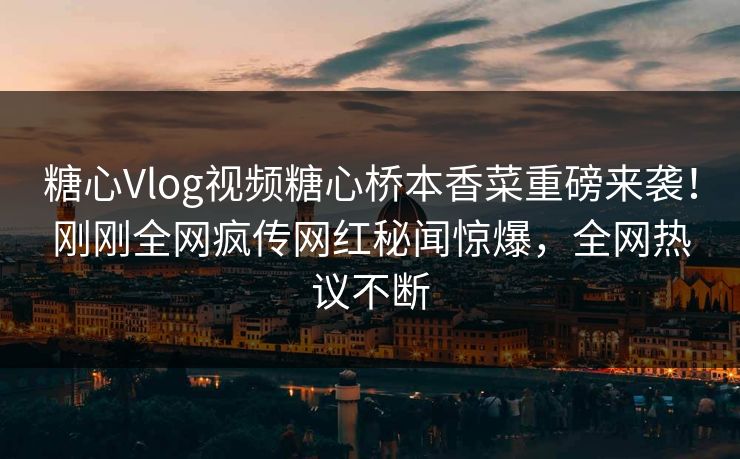 糖心Vlog视频糖心桥本香菜重磅来袭！刚刚全网疯传网红秘闻惊爆，全网热议不断