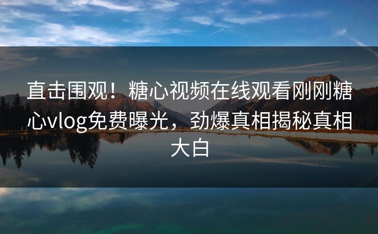 直击围观！糖心视频在线观看刚刚糖心vlog免费曝光，劲爆真相揭秘真相大白