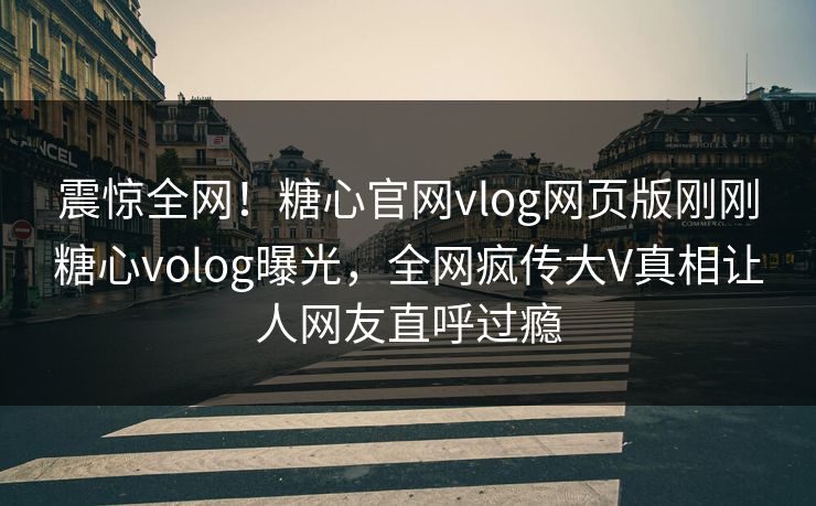 震惊全网！糖心官网vlog网页版刚刚糖心volog曝光，全网疯传大V真相让人网友直呼过瘾