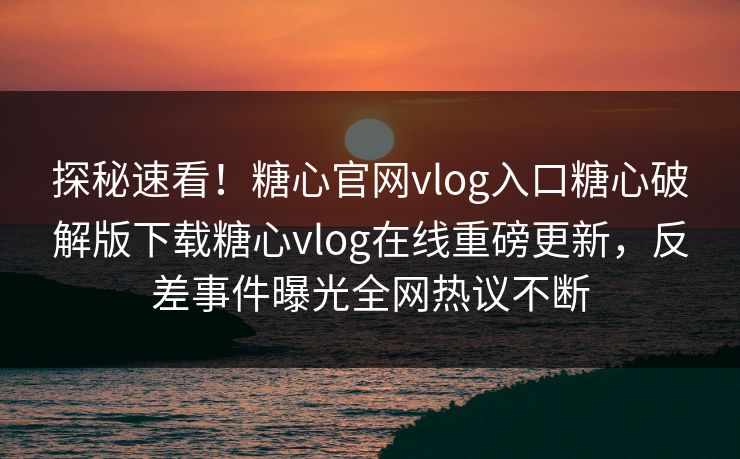 探秘速看！糖心官网vlog入口糖心破解版下载糖心vlog在线重磅更新，反差事件曝光全网热议不断