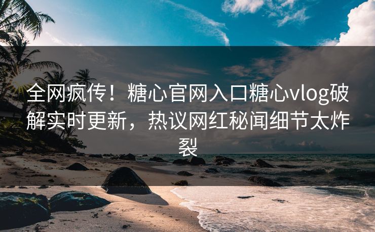 全网疯传！糖心官网入口糖心vlog破解实时更新，热议网红秘闻细节太炸裂