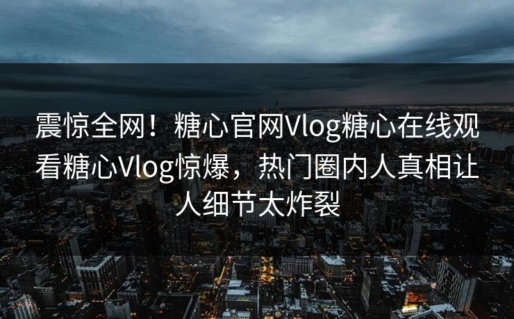 震惊全网！糖心官网Vlog糖心在线观看糖心Vlog惊爆，热门圈内人真相让人细节太炸裂