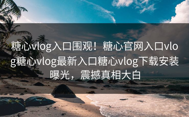 糖心vlog入口围观！糖心官网入口vlog糖心vlog最新入口糖心vlog下载安装曝光，震撼真相大白