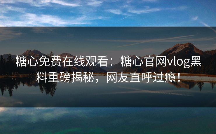 糖心免费在线观看：糖心官网vlog黑料重磅揭秘，网友直呼过瘾！