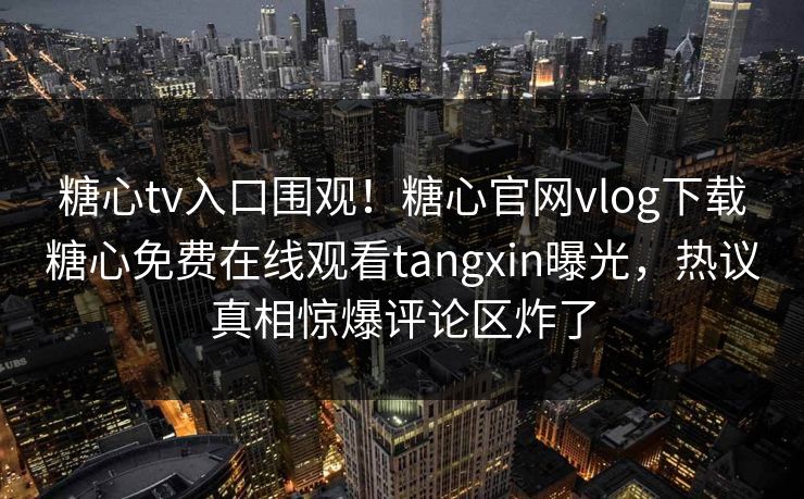 糖心tv入口围观！糖心官网vlog下载糖心免费在线观看tangxin曝光，热议真相惊爆评论区炸了