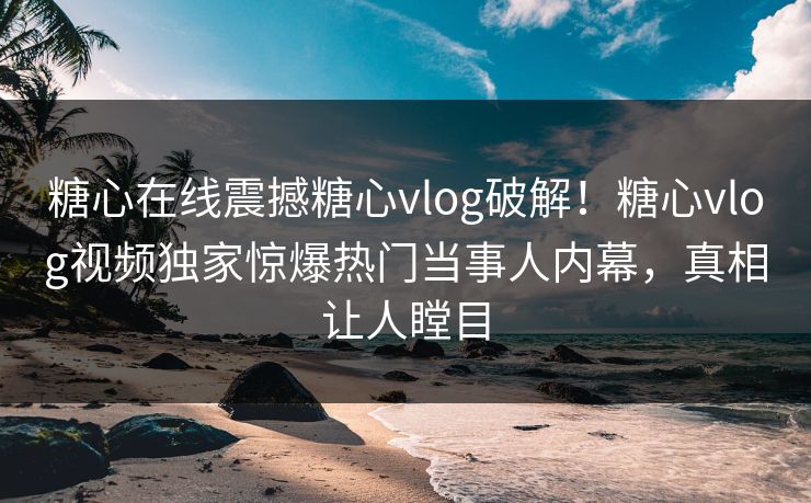 糖心在线震撼糖心vlog破解！糖心vlog视频独家惊爆热门当事人内幕，真相让人瞠目