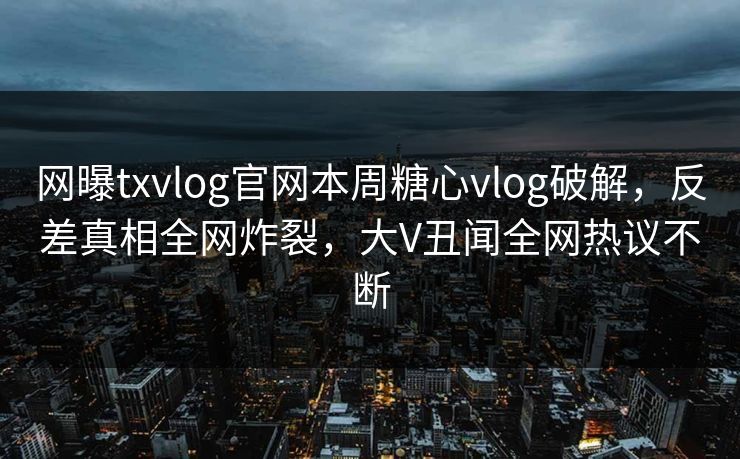 网曝txvlog官网本周糖心vlog破解，反差真相全网炸裂，大V丑闻全网热议不断