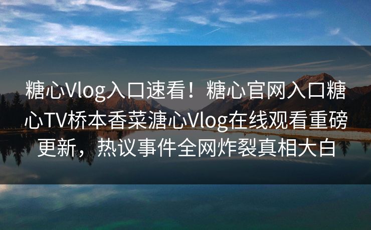 糖心Vlog入口速看！糖心官网入口糖心TV桥本香菜溏心Vlog在线观看重磅更新，热议事件全网炸裂真相大白
