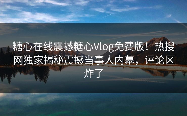 糖心在线震撼糖心Vlog免费版！热搜网独家揭秘震撼当事人内幕，评论区炸了