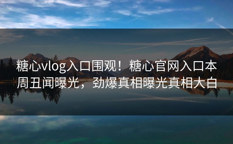 糖心vlog入口围观！糖心官网入口本周丑闻曝光，劲爆真相曝光真相大白