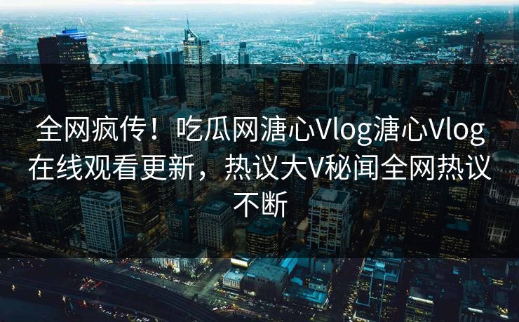 全网疯传！吃瓜网溏心Vlog溏心Vlog在线观看更新，热议大V秘闻全网热议不断