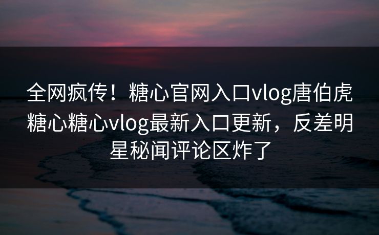 全网疯传！糖心官网入口vlog唐伯虎糖心糖心vlog最新入口更新，反差明星秘闻评论区炸了