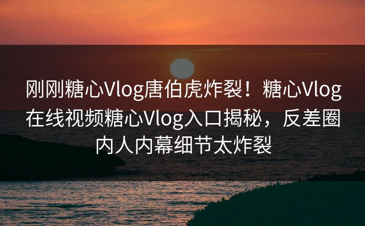 刚刚糖心Vlog唐伯虎炸裂！糖心Vlog在线视频糖心Vlog入口揭秘，反差圈内人内幕细节太炸裂