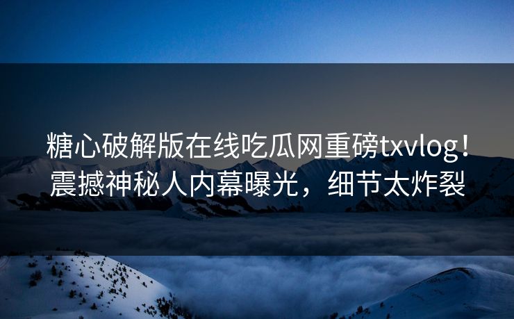糖心破解版在线吃瓜网重磅txvlog！震撼神秘人内幕曝光，细节太炸裂