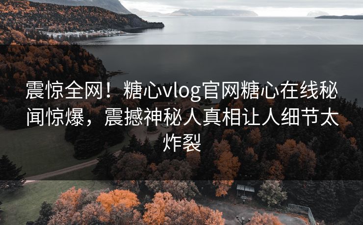 震惊全网！糖心vlog官网糖心在线秘闻惊爆，震撼神秘人真相让人细节太炸裂