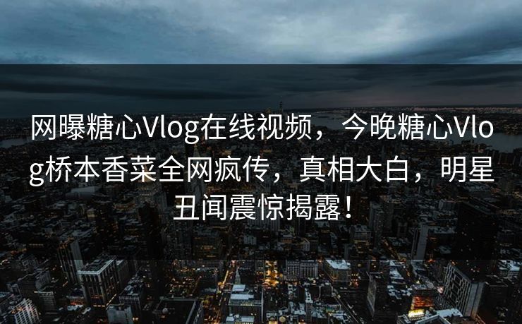 网曝糖心Vlog在线视频，今晚糖心Vlog桥本香菜全网疯传，真相大白，明星丑闻震惊揭露！