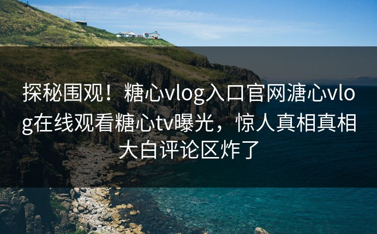 探秘围观！糖心vlog入口官网溏心vlog在线观看糖心tv曝光，惊人真相真相大白评论区炸了