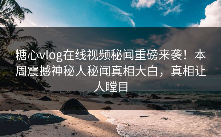 糖心vlog在线视频秘闻重磅来袭！本周震撼神秘人秘闻真相大白，真相让人瞠目