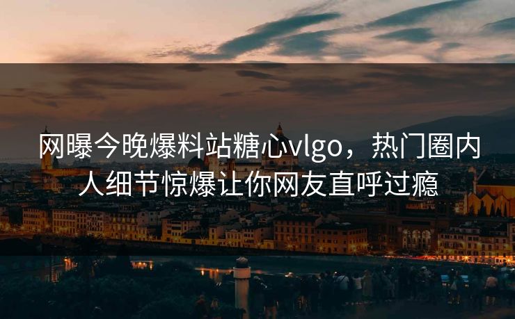 网曝今晚爆料站糖心vlgo，热门圈内人细节惊爆让你网友直呼过瘾