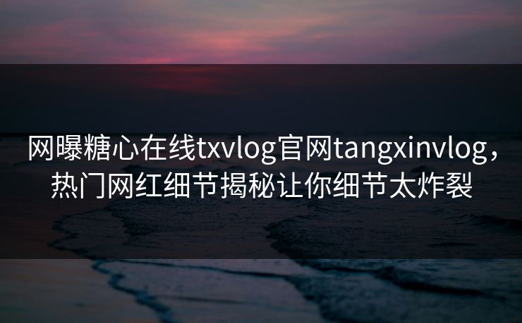 网曝糖心在线txvlog官网tangxinvlog，热门网红细节揭秘让你细节太炸裂