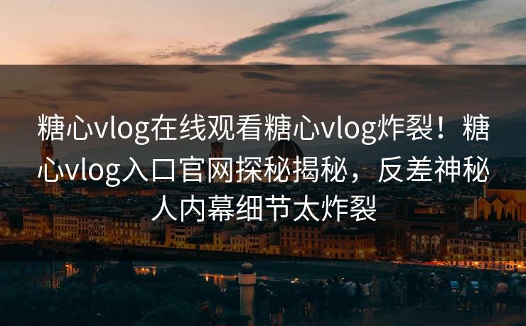 糖心vlog在线观看糖心vlog炸裂！糖心vlog入口官网探秘揭秘，反差神秘人内幕细节太炸裂
