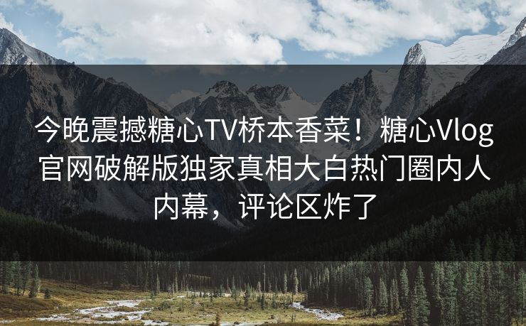 今晚震撼糖心TV桥本香菜！糖心Vlog官网破解版独家真相大白热门圈内人内幕，评论区炸了