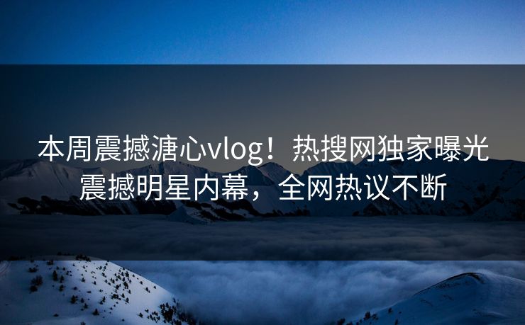 本周震撼溏心vlog！热搜网独家曝光震撼明星内幕，全网热议不断