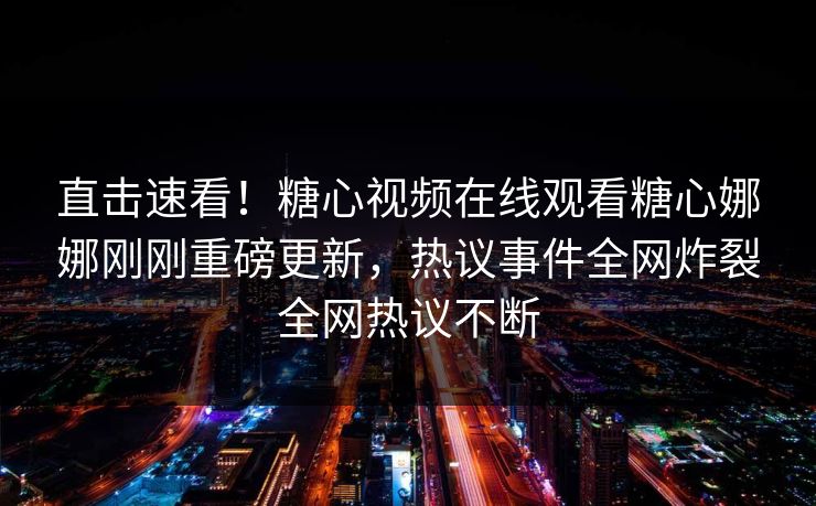 直击速看！糖心视频在线观看糖心娜娜刚刚重磅更新，热议事件全网炸裂全网热议不断