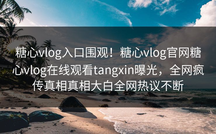 糖心vlog入口围观！糖心vlog官网糖心vlog在线观看tangxin曝光，全网疯传真相真相大白全网热议不断