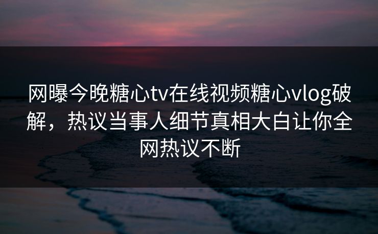 网曝今晚糖心tv在线视频糖心vlog破解，热议当事人细节真相大白让你全网热议不断