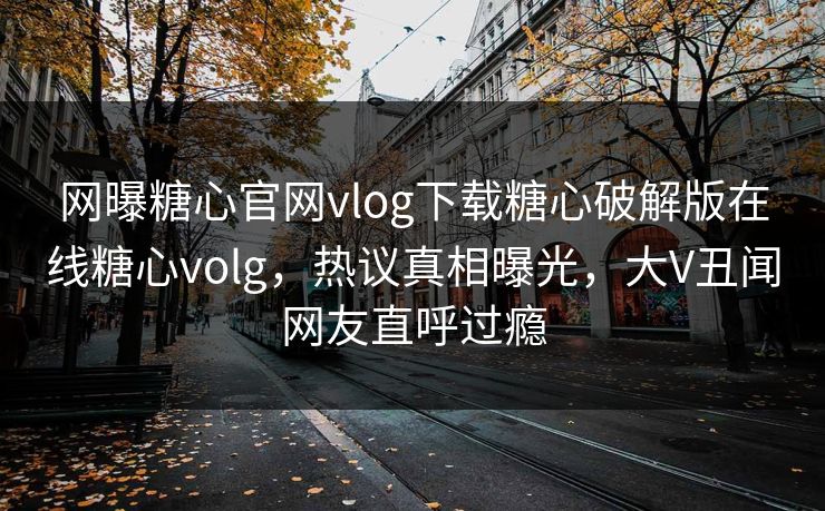 网曝糖心官网vlog下载糖心破解版在线糖心volg，热议真相曝光，大V丑闻网友直呼过瘾