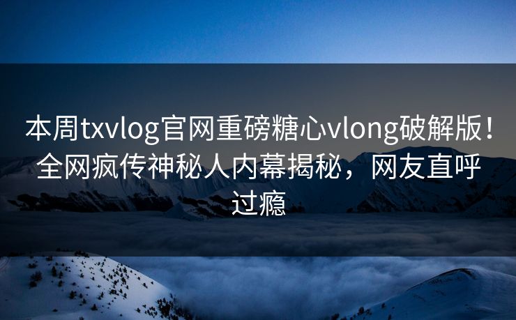 本周txvlog官网重磅糖心vlong破解版！全网疯传神秘人内幕揭秘，网友直呼过瘾