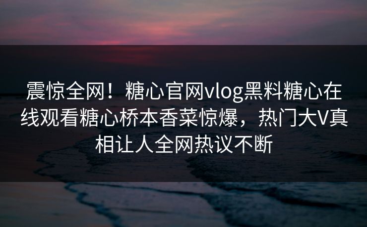 震惊全网！糖心官网vlog黑料糖心在线观看糖心桥本香菜惊爆，热门大V真相让人全网热议不断