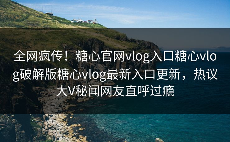 全网疯传！糖心官网vlog入口糖心vlog破解版糖心vlog最新入口更新，热议大V秘闻网友直呼过瘾