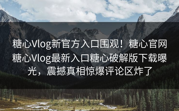 糖心Vlog新官方入口围观！糖心官网糖心Vlog最新入口糖心破解版下载曝光，震撼真相惊爆评论区炸了